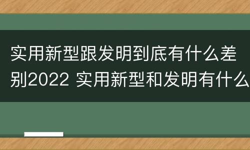 实用新型跟发明到底有什么差别2022 实用新型和发明有什么区别