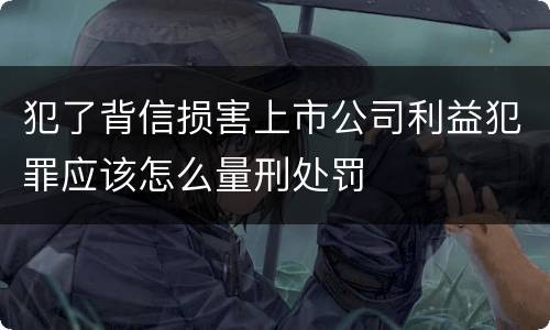 犯了背信损害上市公司利益犯罪应该怎么量刑处罚