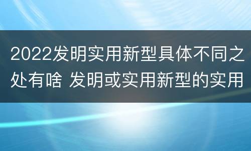 2022发明实用新型具体不同之处有啥 发明或实用新型的实用性