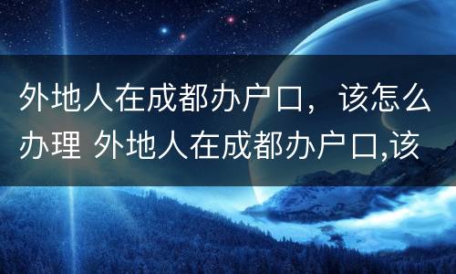 外地人在成都办户口，该怎么办理 外地人在成都办户口,该怎么办理身份证