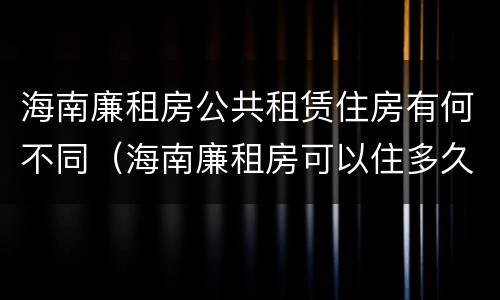 海南廉租房公共租赁住房有何不同（海南廉租房可以住多久）