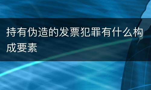 持有伪造的发票犯罪有什么构成要素