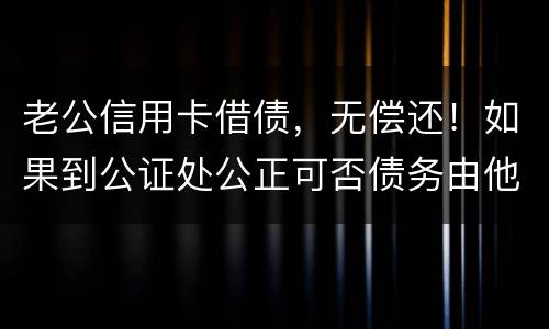 老公信用卡借债，无偿还！如果到公证处公正可否债务由他一人承受