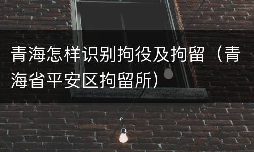 青海怎样识别拘役及拘留（青海省平安区拘留所）