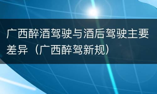 广西醉酒驾驶与酒后驾驶主要差异（广西醉驾新规）