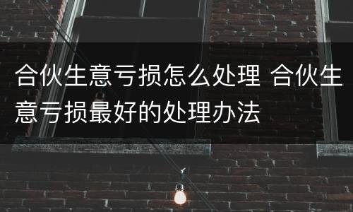 合伙生意亏损怎么处理 合伙生意亏损最好的处理办法