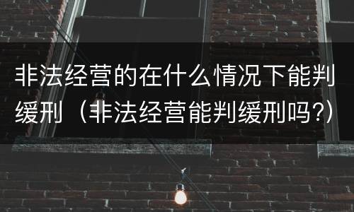 非法经营的在什么情况下能判缓刑（非法经营能判缓刑吗?）