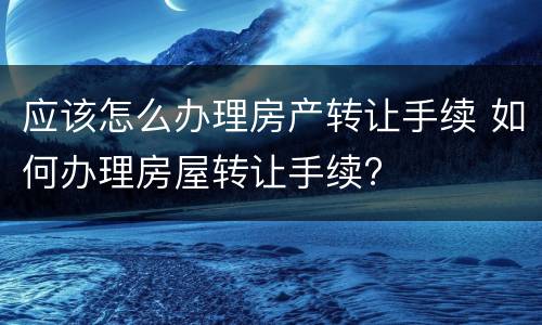 应该怎么办理房产转让手续 如何办理房屋转让手续?