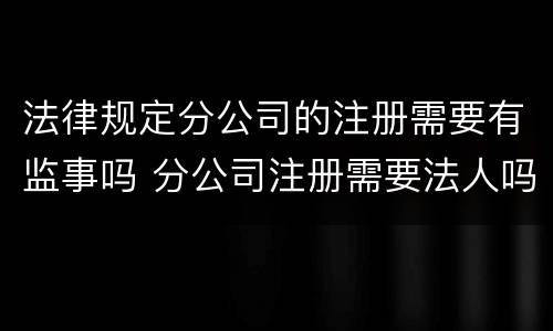 法律规定分公司的注册需要有监事吗 分公司注册需要法人吗