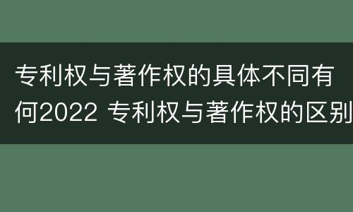 专利权与著作权的具体不同有何2022 专利权与著作权的区别与联系