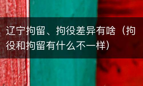 辽宁拘留、拘役差异有啥（拘役和拘留有什么不一样）