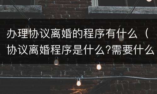 办理协议离婚的程序有什么（协议离婚程序是什么?需要什么手续）