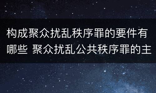 构成聚众扰乱秩序罪的要件有哪些 聚众扰乱公共秩序罪的主体