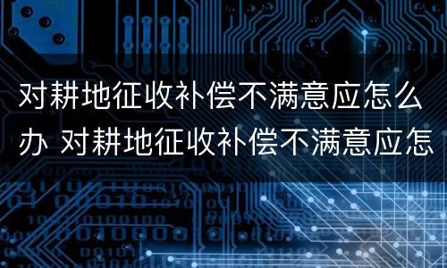 对耕地征收补偿不满意应怎么办 对耕地征收补偿不满意应怎么办呢