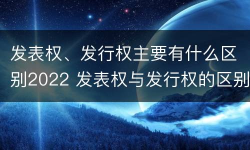 发表权、发行权主要有什么区别2022 发表权与发行权的区别