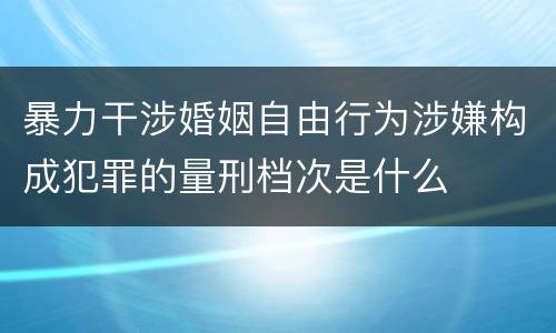 暴力干涉婚姻自由行为涉嫌构成犯罪的量刑档次是什么