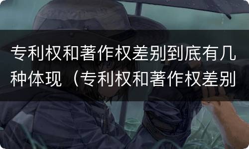 专利权和著作权差别到底有几种体现（专利权和著作权差别到底有几种体现形式）