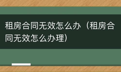 租房合同无效怎么办（租房合同无效怎么办理）