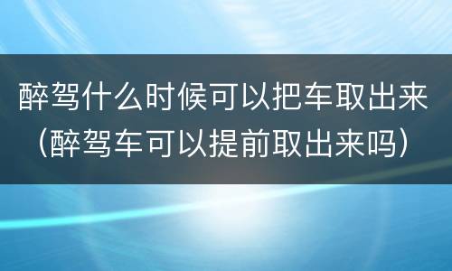 醉驾什么时候可以把车取出来（醉驾车可以提前取出来吗）