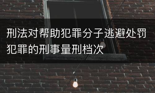 刑法对帮助犯罪分子逃避处罚犯罪的刑事量刑档次