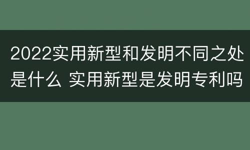 2022实用新型和发明不同之处是什么 实用新型是发明专利吗