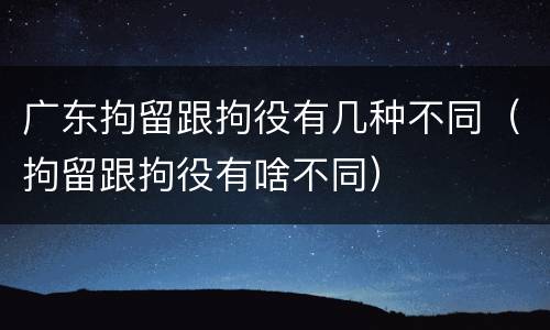 广东拘留跟拘役有几种不同（拘留跟拘役有啥不同）