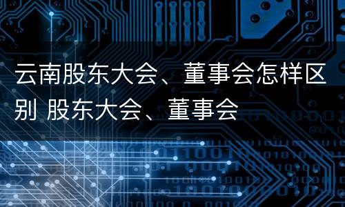 云南股东大会、董事会怎样区别 股东大会、董事会