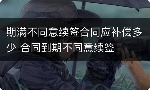 期满不同意续签合同应补偿多少 合同到期不同意续签