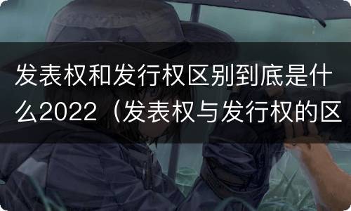 发表权和发行权区别到底是什么2022（发表权与发行权的区别）