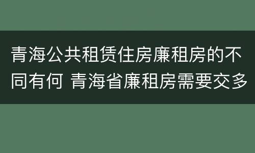 青海公共租赁住房廉租房的不同有何 青海省廉租房需要交多少钱