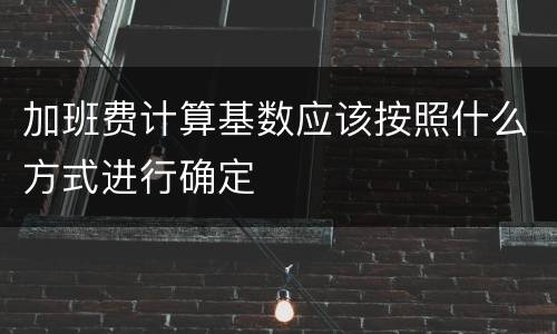 加班费计算基数应该按照什么方式进行确定