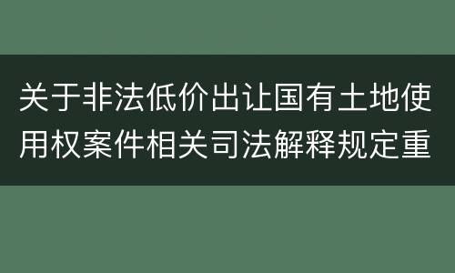 关于非法低价出让国有土地使用权案件相关司法解释规定重要内容都有哪些