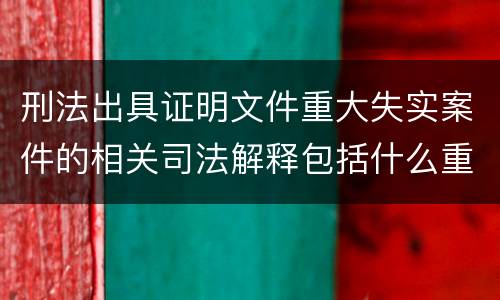 刑法出具证明文件重大失实案件的相关司法解释包括什么重要规定