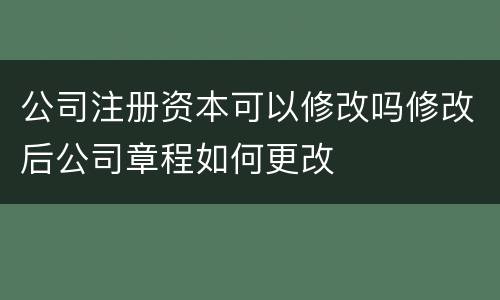 公司注册资本可以修改吗修改后公司章程如何更改