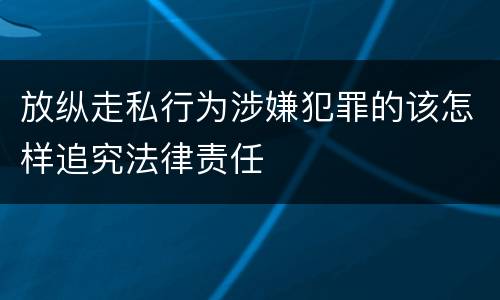 放纵走私行为涉嫌犯罪的该怎样追究法律责任