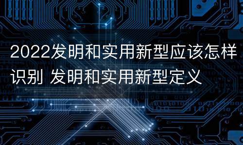 2022发明和实用新型应该怎样识别 发明和实用新型定义