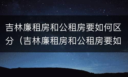 吉林廉租房和公租房要如何区分（吉林廉租房和公租房要如何区分呢）