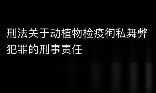 刑法关于动植物检疫徇私舞弊犯罪的刑事责任