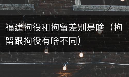 福建拘役和拘留差别是啥（拘留跟拘役有啥不同）