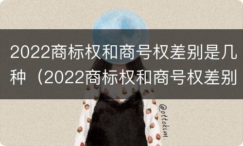 2022商标权和商号权差别是几种（2022商标权和商号权差别是几种）