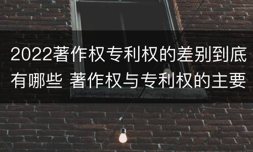 2022著作权专利权的差别到底有哪些 著作权与专利权的主要区别是什么?