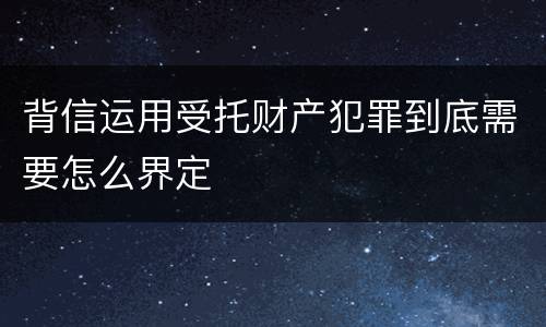 背信运用受托财产犯罪到底需要怎么界定