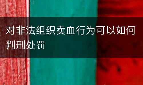 对非法组织卖血行为可以如何判刑处罚