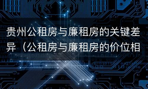 贵州公租房与廉租房的关键差异（公租房与廉租房的价位相差多少）