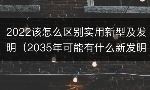 2022该怎么区别实用新型及发明（2035年可能有什么新发明）