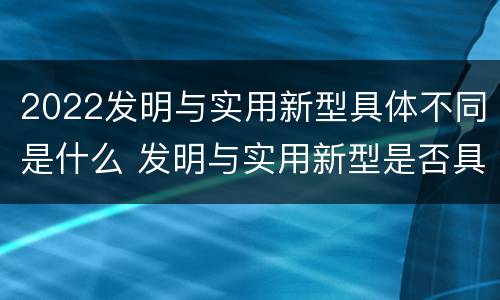 2022发明与实用新型具体不同是什么 发明与实用新型是否具有实用性