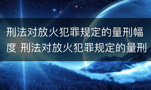 刑法对放火犯罪规定的量刑幅度 刑法对放火犯罪规定的量刑幅度是