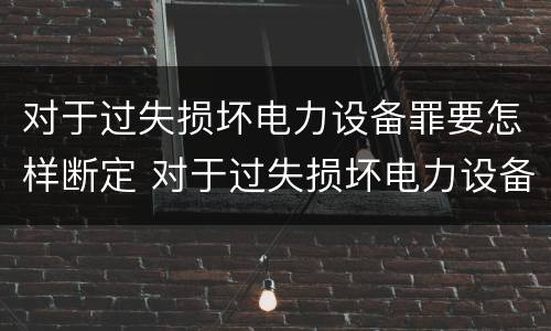 对于过失损坏电力设备罪要怎样断定 对于过失损坏电力设备罪要怎样断定责任