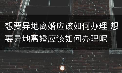 想要异地离婚应该如何办理 想要异地离婚应该如何办理呢