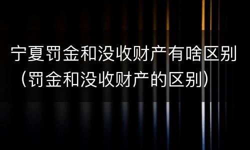 宁夏罚金和没收财产有啥区别（罚金和没收财产的区别）